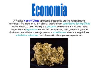 A Região  Centro-Oeste  apresenta população urbana relativamente numerosa. No meio rural, entretanto, predominam  densidades demográficas  muito baixas, o que indica que a  pecuária  extensiva é a atividade mais importante. A  agricultura  comercial, por sua vez, vem ganhando grande destaque nos últimos anos e já supera o  extrativismo  mineral e vegetal. As  atividades industriais , entretanto são ainda pouco expressivas. Economia 