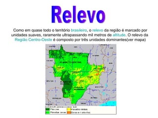 Relevo Como em quase todo o território  brasileiro , o  relevo  da região é marcado por unidades suaves, raramente ultrapassando mil metros de  altitude . O relevo da  Região Centro-Oeste  é composto por três unidades dominantes(ver mapa) 