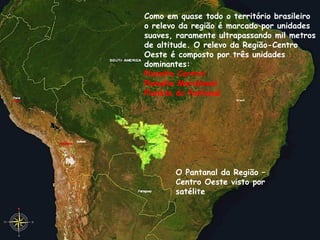 Como em quase todo o território brasileiro o relevo da região é marcado por unidades suaves, raramente ultrapassando mil metros de altitude. O relevo da Região-Centro Oeste é composto por três unidades dominantes: Planalto Central Planalto Meridional Planície do Pantanal O Pantanal da Região – Centro Oeste visto por satélite 