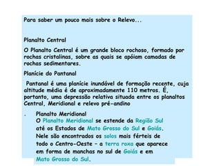Para saber um pouco mais sobre o Relevo... Planalto Central O Planalto Central é um grande bloco rochoso, formado por rochas cristalinas, sobre as quais se apóiam camadas de rochas sedimentares.  Planície do Pantanal Pantanal é uma planície inundável de formação recente, cuja altitude média é de aproximadamente 110 metros. É, portanto, uma depressão relativa situada entre os planaltos Central, Meridional e relevo pré-andino . Planalto Meridional O  Planalto Meridional  se estende da  Região Sul  até os Estados de  Mato Grosso do Sul  e  Goiás . Nele são encontrados os  solos  mais férteis de todo o Centro-Oeste – a  terra roxa  que aparece em forma de manchas no sul de  Goiás  e em  Mato Grosso do Sul . 