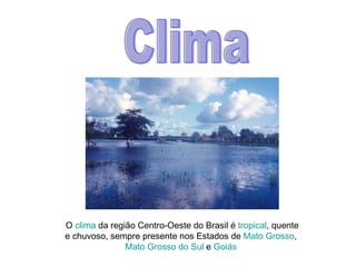 Clima O  clima  da região Centro-Oeste do Brasil é  tropical , quente e chuvoso, sempre presente nos Estados de  Mato Grosso ,  Mato Grosso do Sul  e  Goiás   
