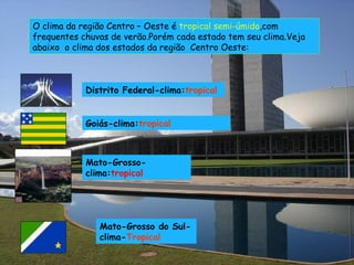 O clima da região Centro – Oeste é  tropical semi-úmido ,com frequentes chuvas de verão.Porém cada estado tem seu clima.Veja abaixo  o clima dos estados da região  Centro Oeste: Distrito Federal-clima: tropical Goiás-clima: tropical Mato-Grosso-clima: tropical Mato-Grosso do Sul-clima- Tropical 