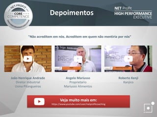 “Não acreditem em nós. Acreditem em quem não mentiria por nós”
João Henrique Andrade
Diretor Industrial
Usina Pitangueiras
Angelo Mariusso
Proprietario
Mariusso Alimentos
Roberto Kenji
Kanjico
Veja muito mais em:
https://www.youtube.com/user/netprofitcoaching
Depoimentos
 