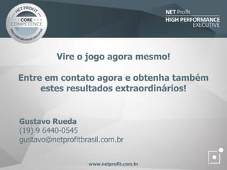 Vire o jogo agora mesmo!
Entre em contato agora e obtenha também
estes resultados extraordinários!
www.netprofit.com.br
Gustavo Rueda
(19) 9 6440-0545
gustavo@netprofitbrasil.com.br
 