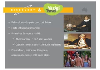  País colonizado pelo povo britânico;
 Forte influência britânica;
 Primeiros Europeus na NZ:
 Abel Tasman – 1642, da Holanda
 Captain James Cook – 1769, da Inglaterra
 Povo Maori, polinésio: Chegou a, 
aproximadamente, 700 anos atrás.
 