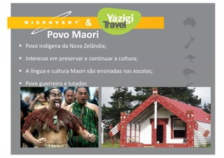 Povo Maori
 Povo indígena da Nova Zelândia;
 Interesse em preservar e continuar a cultura;
 A língua e cultura Maori são ensinadas nas escolas;
 Povo guerreiro e lutador.
 