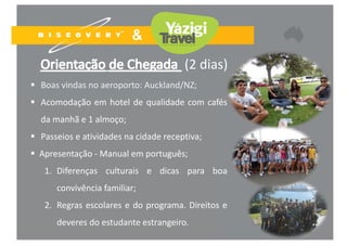 24
(2 dias)
 Boas vindas no aeroporto: Auckland/NZ;
 Acomodação em hotel de qualidade com cafés
da manhã e 1 almoço;
 Passeios e atividades na cidade receptiva;
 Apresentação ‐ Manual em português;
1. Diferenças culturais e dicas para boa
convivência familiar;
2. Regras escolares e do programa. Direitos e
deveres do estudante estrangeiro.
 