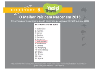 O Melhor País para Nascer em 2013
De acordo com a pesquisa anual realizada pelo jornal Herald Sun em 2012
http://www.heraldsun.com.au/news/national/australia‐ranked‐as‐the‐second‐best‐country‐to‐be‐born‐in‐according‐to‐
global‐survey/story‐fndo3ewo‐1226547524721
 