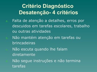 Critério Diagnóstico
Desatenção- 4 critérios
a. Falta de atenção a detalhes, erros por
descuidos em tarefas escolares, trabalho
ou outras atividades
b. Não mantém atenção em tarefas ou
brincadeiras
c. Não escuta quando lhe falam
diretamente
d. Não segue instruções e não termina
tarefas
 