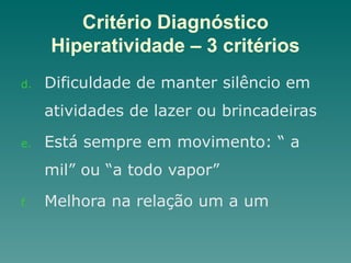 Critério Diagnóstico
Hiperatividade – 3 critérios
d. Dificuldade de manter silêncio em
atividades de lazer ou brincadeiras
e. Está sempre em movimento: “ a
mil” ou “a todo vapor”
f. Melhora na relação um a um
 