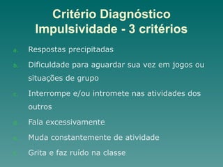 Critério Diagnóstico
Impulsividade - 3 critérios
a. Respostas precipitadas
b. Dificuldade para aguardar sua vez em jogos ou
situações de grupo
c. Interrompe e/ou intromete nas atividades dos
outros
d. Fala excessivamente
e. Muda constantemente de atividade
f. Grita e faz ruído na classe
 