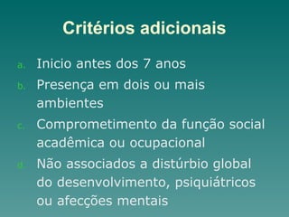 Critérios adicionais
a. Inicio antes dos 7 anos
b. Presença em dois ou mais
ambientes
c. Comprometimento da função social
acadêmica ou ocupacional
d. Não associados a distúrbio global
do desenvolvimento, psiquiátricos
ou afecções mentais
 