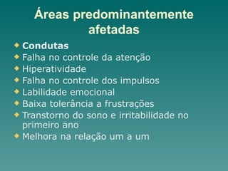 Áreas predominantemente
afetadas
u Condutas
u Falha no controle da atenção
u Hiperatividade
u Falha no controle dos impulsos
u Labilidade emocional
u Baixa tolerância a frustrações
u Transtorno do sono e irritabilidade no
primeiro ano
u Melhora na relação um a um
 