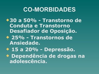 CO-MORBIDADES
u30 a 50% - Transtorno de
Conduta e Transtorno
Desafiador de Oposição.
u 25% - Transtornos de
Ansiedade.
u 15 a 20% - Depressão.
u Dependência de drogas na
adolescência.
 