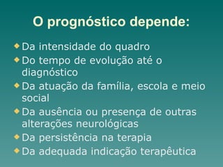 O prognóstico depende:
u Da intensidade do quadro
u Do tempo de evolução até o
diagnóstico
u Da atuação da família, escola e meio
social
u Da ausência ou presença de outras
alterações neurológicas
u Da persistência na terapia
u Da adequada indicação terapêutica
 