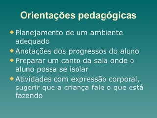 Orientações pedagógicas
u Planejamento de um ambiente
adequado
u Anotações dos progressos do aluno
u Preparar um canto da sala onde o
aluno possa se isolar
u Atividades com expressão corporal,
sugerir que a criança fale o que está
fazendo
 