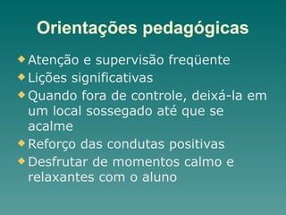 Orientações pedagógicas
u Atenção e supervisão freqüente
u Lições significativas
u Quando fora de controle, deixá-la em
um local sossegado até que se
acalme
u Reforço das condutas positivas
u Desfrutar de momentos calmo e
relaxantes com o aluno
 