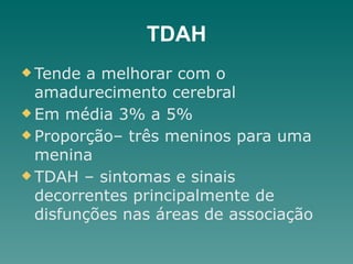 TDAH
u Tende a melhorar com o
amadurecimento cerebral
u Em média 3% a 5%
u Proporção– três meninos para uma
menina
u TDAH – sintomas e sinais
decorrentes principalmente de
disfunções nas áreas de associação
 