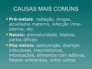 CAUSAS MAIS COMUNS
u Pré-natais: radiação, drogas,
alcoolismo materno, infecção intra-
uterina, etc.
u Natais: prematuridade, hipóxia,
partos difíceis
u Pós-natais: desnutrição, doenças
infecciosas, traumatismos,
intoxicações, alimentos com aditivos,
fatores ambientais, entre outros
 