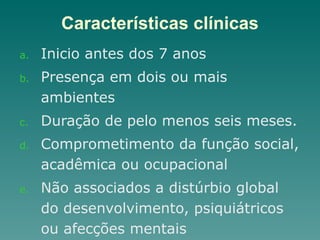 Características clínicas
a. Inicio antes dos 7 anos
b. Presença em dois ou mais
ambientes
c. Duração de pelo menos seis meses.
d. Comprometimento da função social,
acadêmica ou ocupacional
e. Não associados a distúrbio global
do desenvolvimento, psiquiátricos
ou afecções mentais
 