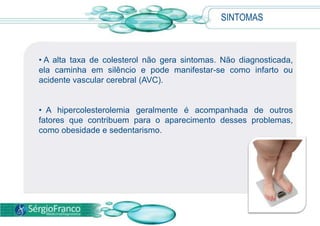  Segundo a Sociedade Brasileira de Cardiologia, dois em cada 10 brasileiros com mais de 45 anos têm taxas elevadas de colesterol no sangue.SINTOMAS A hipercolesterolemia é conseqüência de uma predisposição genética, de alterações nos genes que influem no metabolismo de gorduras.