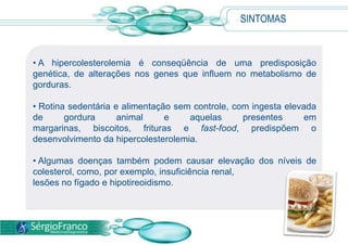 SINTOMAS
• A hipercolesterolemia é conseqüência de uma predisposição
genética, de alterações nos genes que influem no metabolismo de
gorduras.
• Rotina sedentária e alimentação sem controle, com ingesta elevada
de gordura animal e aquelas presentes em
margarinas, biscoitos, frituras e fast-food, predispõem o
desenvolvimento da hipercolesterolemia.
• Algumas doenças também podem causar elevação dos níveis de
colesterol, como, por exemplo, insuficiência renal,
lesões no fígado e hipotireoidismo.
 
