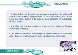 DIAGNÓSTICO
• O diagnóstico vai depender da dosagem sanguínea de colesterol
total e suas frações (lipoproteínas de alta densidade [HDL] e de
baixa densidade [LDL]) e de outra gordura presente na circulação:
os triglicérides.
• A análise médica dos resultados é primordial e todas as frações
devem ser avaliadas.
• Um valor total normal, mas composto principalmente do colesterol
ruim, deve ser analisado como sinal para hipercolesterolemia.
 