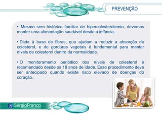 PREVENÇÃO
• Mesmo sem histórico familiar de hipercolesterolemia, devemos
manter uma alimentação saudável desde a infância.
• Dieta à base de fibras, que ajudam a reduzir a absorção de
colesterol, e de gorduras vegetais é fundamental para manter
níveis de colesterol dentro da normalidade.
• O monitoramento periódico dos níveis de colesterol é
recomendado desde os 18 anos de idade. Esse procedimento deve
ser antecipado quando existe risco elevado de doenças do
coração.
 