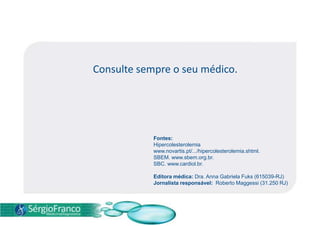 Consulte sempre o seu médico.
Fontes:
Hipercolesterolemia
www.novartis.pt/.../hipercolesterolemia.shtml.
SBEM. www.sbem.org.br.
SBC. www.cardiol.br.
Editora médica: Dra. Anna Gabriela Fuks (615039-RJ)
Jornalista responsável: Roberto Maggessi (31.250 RJ)
 