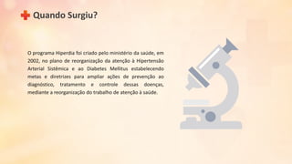 O programa Hiperdia foi criado pelo ministério da saúde, em
2002, no plano de reorganização da atenção à Hipertensão
Arterial Sistêmica e ao Diabetes Mellitus estabelecendo
metas e diretrizes para ampliar ações de prevenção ao
diagnóstico, tratamento e controle dessas doenças,
mediante a reorganização do trabalho de atenção à saúde.
Quando Surgiu?
 