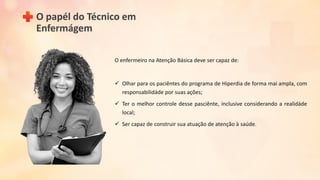 O papél do Técnico em
Enfermágem
O enfermeiro na Atenção Básica deve ser capaz de:
 Olhar para os paciêntes do programa de Hiperdia de forma mai ampla, com
responsabilidáde por suas ações;
 Ter o melhor controle desse pasciênte, inclusive considerando a realidáde
local;
 Ser capaz de construir sua atuação de atenção à saúde.
 