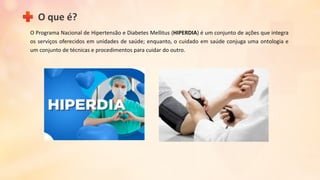 O Programa Nacional de Hipertensão e Diabetes Mellitus (HIPERDIA) é um conjunto de ações que integra
os serviços oferecidos em unidades de saúde; enquanto, o cuidado em saúde conjuga uma ontologia e
um conjunto de técnicas e procedimentos para cuidar do outro.
O que é?
 