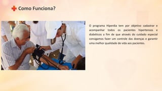 Como Funciona?
O programa Hiperdia tem por objetivo cadastrar e
acompanhar todos os pacientes hipertensos e
diabéticos a fim de que através do cuidado especial
consigamos fazer um controle das doenças e garantir
uma melhor qualidade de vida aos pacientes.
 