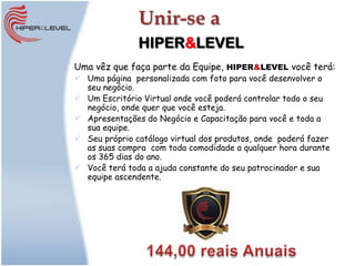 Unir-se a
               HIPER&LEVEL
Uma vêz que faça parte da Equipe, HIPER&LEVEL você terá:
 Uma página personalizada com foto para você desenvolver o
  seu negócio.
 Um Escritório Virtual onde você poderá controlar todo o seu
  negócio, onde quer que você esteja.
 Apresentações do Negócio e Capacitação para você e toda a
  sua equipe.
 Seu próprio catálogo virtual dos produtos, onde poderá fazer
  as suas compra com toda comodidade a qualquer hora durante
  os 365 dias do ano.
 Você terá toda a ajuda constante do seu patrocinador e sua
  equipe ascendente.
 