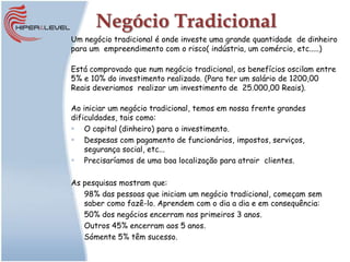 Negócio Tradicional
Um negócio tradicional é onde investe uma grande quantidade de dinheiro
para um empreendimento com o risco( indústria, um comércio, etc.....)

Está comprovado que num negócio tradicional, os benefícios oscilam entre
5% e 10% do investimento realizado. (Para ter um salário de 1200,00
Reais deveriamos realizar um investimento de 25.000,00 Reais).

Ao iniciar um negócio tradicional, temos em nossa frente grandes
dificuldades, tais como:
 O capital (dinheiro) para o investimento.
 Despesas com pagamento de funcionários, impostos, serviços,
    segurança social, etc...
 Precisaríamos de uma boa localização para atrair clientes.

As pesquisas mostram que:
• 98% das pessoas que iniciam um negócio tradicional, começam sem
   saber como fazê-lo. Aprendem com o dia a dia e em consequência:
• 50% dos negócios encerram nos primeiros 3 anos.
• Outros 45% encerram aos 5 anos.
• Sómente 5% têm sucesso.
 