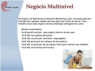 Negócio Multinível

Um negócio de Marketing ou Network Marketing é uma atividade pode ser
realizada por qualquer pessoa sem que para isso tenha de deixar o seu
trabalho atual. Esse negócio oferece múltiplas vantagens tais como:

•   Minimo investimento.
•   Você poderá realizar esse negócio dentro da sua casa.
•   Você não terá gastos adicionais.
•   Você não vai precisar contratar empregados.
•   Você não precisará ter estoque de mercadoria.
•   Você não vai precisar de um espaço físico para realizar seu trabalho.
•   Você não terá limites territoriais.
 