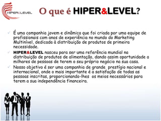 O que é HIPER&LEVEL?

 É uma companhia jovem e dinâmica que foi criada por uma equipe de
  profissionais com anos de experiência no mundo do Marketing
  Multinível, dedicada à distribuição de produtos de primeira
  necessidade.
 HIPER&LEVEL nasceu para ser uma referência mundial na
  distribuição de produtos de alimentação, dando assim oportunidade a
  milhares de pessoas de terem o seu próprio negócio na sua casa.
 Nosso objetivo é ser uma companhia de grande prestígio nacional e
  internacional, onde o mais importante é a satisfação de todas as
  pessoas inscritas, proporcionando-lhes os meios necessários para
  terem a sua independência financeira.
 