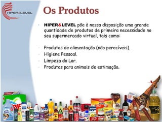 Os Produtos
•   HIPER&LEVEL põe à nossa disposição uma grande
    quantidade de produtos de primeira necessidade no
    seu supermercado virtual, tais como:

-   Produtos de alimentação (não perecíveis).
-   Higiene Pessoal.
-   Limpeza do Lar.
-   Produtos para animais de estimação
 
