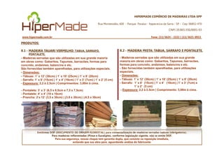 HIPERMADE COMÉRCIO DE MADEIRAS LTDA-EPP
Rua Montevidéu, 600 - Parque Paraíso - Itapecerica da Serra - SP - Cep: 06852-470
CNPJ 20.865.356/0001-03
www.hipermade.com.br Fone: (11) 5624 – 2222 | (11) 5621-0922
PRODUTOS:
8.1 - MADEIRA TAUARI VERMELHO: TABUA, SARRAFO,
PONTALETE.
- Madeiras serradas que são utilizadas em sua grande maioria
em obras como: Gabaritos, Tapumes, barracões, formas para
concreto, andaimes, balancins e etc.
São fornecidas também aparelhadas, para utilizações especiais.
- Dimensões:
- Tábuas: 1’ x 12’ (30cm) | 1’ x 10’ (25cm) | 1’ x 8’ (20cm)
- Sarrafo: 1’ x 6’ (15cm) | 1’ x 4’ (10cm) | 1’ x 3’ (7cm) | 1’ x 2’ (5 cm)
8.2 - MADEIRA MISTA: TABUA, SARRAFO E PONTALETE.
- Madeiras serradas que são utilizadas em sua grande
maioria em obras como: Gabaritos, Tapumes, barracões,
formas para concreto, andaimes, balancins e etc.
- São fornecidas também aparelhadas, para utilizações
especiais.
- Dimensões:
- Tábuas: 1’ x 12’ (30cm) | 1’ x 10’ (25cm) | 1’ x 8’ (20cm)
Emitimos DOF (DOCUMENTO DE ORIGEM FLORESTAL) para comercialização de madeiras serradas nativas (obrigatório).
Para madeiras reflorestadas (Pinus e Eucalipto), conforme legislação vigente, não se emite DOF.
Para sua segurança, nossas chapas tem garantia dupla, que consiste na reposição imediata,
evitando que sua obra pare, aguardando análise do fabricante.
- Sarrafo: 1’ x 6’ (15cm) | 1’ x 4’ (10cm) | 1’ x 3’ (7cm) | 1’ x 2’ (5 cm)
- Espessura: 2,2 à 2,5cm | Comprimentos: 3,00m à cima.
- Pontalete: 3’ x 3’ (6,5 x 6,5cm e 7,5 x 7,5cm)
- Pontalete: 4’ x 4’ (10 x 10cm)
- Prancha: 2’x 12’ (3,5 x 30cm) | (3,8 x 30cm) | (4,5 x 30cm)
- Tábuas: 1’ x 12’ (30cm) | 1’ x 10’ (25cm) | 1’ x 8’ (20cm)
- Sarrafo: 1’ x 6’ (15cm) | 1’ x 4’ (10cm) | 1’ x 3’ (7cm) e
1’ x 2’ (5 cm)
- Espessura: 2,2 à 2,5cm | Comprimento: 3,00m à cima.
 
