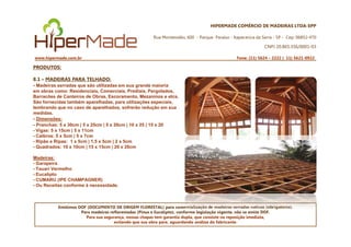 HIPERMADE COMÉRCIO DE MADEIRAS LTDA-EPP
Rua Montevidéu, 600 - Parque Paraíso - Itapecerica da Serra - SP - Cep: 06852-470
CNPJ 20.865.356/0001-03
www.hipermade.com.br Fone: (11) 5624 – 2222 | 11) 5621-0922
PRODUTOS:
8.1 – MADEIRAS PARA TELHADO:
- Madeiras serradas que são utilizadas em sua grande maioria
em obras como: Residenciais, Comerciais, Prediais, Pergolados,
Barracões de Canteiros de Obras, Escoramento, Mezaninos e etcs.
São fornecidas também aparelhadas, para utilizações especiais,
lembrando que no caso de aparelhados, sofrerão redução em sua
medidas.
- Dimensões:
- Pranchas: 5 x 30cm | 5 x 25cm | 5 x 20cm | 10 x 25 | 15 x 20
Emitimos DOF (DOCUMENTO DE ORIGEM FLORESTAL) para comercialização de madeiras serradas nativas (obrigatório).
Para madeiras reflorestadas (Pinus e Eucalipto), conforme legislação vigente, não se emite DOF.
Para sua segurança, nossas chapas tem garantia dupla, que consiste na reposição imediata,
evitando que sua obra pare, aguardando análise do fabricante.
- Pranchas: 5 x 30cm | 5 x 25cm | 5 x 20cm | 10 x 25 | 15 x 20
- Vigas: 5 x 15cm | 5 x 11cm
- Caibros: 5 x 5cm | 5 x 7cm
- Ripão e Ripas: 1 x 5cm | 1,5 x 5cm | 2 x 5cm
- Quadrados: 10 x 10cm | 15 x 15cm | 20 x 20cm
Madeiras:
- Garapeira
- Tauari Vermelho
- Eucalipto
- CUMARU (IPE CHAMPAGNER)
- Ou Receitas conforme à necessidade.
 