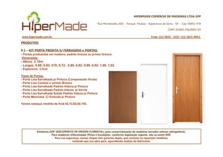 HIPERMADE COMÉRCIO DE MADEIRAS LTDA-EPP
Rua Montevidéu, 600 - Parque Paraíso - Itapecerica da Serra - SP - Cep: 06852-470
CNPJ 20.865.356/0001-03
www.hipermade.com.br Fone: (11) 5624 – 2222 (11) 5621-0922
PRODUTOS:
9.1 – KIT PORTA PRONTA S/ FERRAGENS e PORTAS:
- Portas produzidas em madeira, padrão Imbuia ou primer branco.
Dimensões:
- Altura: 2.10m
- Largas: 0,60; 0,62; 070; 0,72; 0,80, 0,82; 0,90, 0,92; 1,00, 1,02.
- Espessura: 3,5cm
Tipos de Portas:
- Porta Lisa Sarrafeada p/ Pintura (Compensado Virola)
Emitimos DOF (DOCUMENTO DE ORIGEM FLORESTAL) para comercialização de madeiras serradas nativas (obrigatório).
Para madeiras reflorestadas (Pinus e Eucalipto), conforme legislação vigente, não se emite DOF.
Para sua segurança, nossas chapas tem garantia dupla, que consiste na reposição imediata,
evitando que sua obra pare, aguardando análise do fabricante.
- Porta Lisa Sarrafeada p/ Pintura (Compensado Virola)
- Porta Lisa Comeia c/ primer Branco
- Porta Lisa Sarrafeada Padrão Imbuia p/ Pintura
- Porta Lisa Sarrafeada Padrão Imbuia p/ Verniz
- Porta Lisa Sarrafeada Solida Padrão Imbuia p/ Pintura
- Porta Mexicana C/ Emenda p/ Pintura
Temos estoque medida de final 62,72,82,92,102.
 