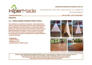 HIPERMADE COMÉRCIO DE MADEIRAS LTDA-EPP
Rua Montevidéu, 600 - Parque Paraíso - Itapecerica da Serra - SP - Cep: 06852-470
CNPJ 20.865.356/0001-03
www.hipermade.com.br Fone: (11) 5624 – 2222 | (11) 5621-0922
PRODUTOS:
11.1 – FORRO (LAMBRIL) CEDRINHO CERNE e MESCLA
Um ambiente com decks de madeiras, indiscutivelmente,
chama a atenção pela beleza natural e pela sofisticação da
peça. Utilizados em áreas externas, os pisos para decks
podem ser colocados sobre outros tipos de revestimento e
apresentam ótima resistência contra o ataque de cupins.
Por serem feitos de madeira, recomenda-se a aplicação
Emitimos DOF (DOCUMENTO DE ORIGEM FLORESTAL) para comercialização de madeiras serradas nativas (obrigatório).
Para madeiras reflorestadas (Pinus e Eucalipto), conforme legislação vigente, não se emite DOF.
Para sua segurança, nossas chapas tem garantia dupla, que consiste na reposição imediata,
evitando que sua obra pare, aguardando análise do fabricante.
Por serem feitos de madeira, recomenda-se a aplicação
de verniz para aumentar a resistência do material diante da
variação climática..
.
- Dimensões:
- Largura: 9,5cm
- Espessura: 2cm
- Comprimentos: 2,00m á cima.
 