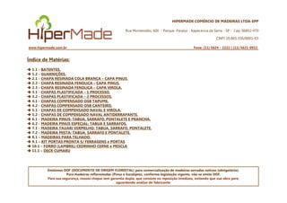 HIPERMADE COMÉRCIO DE MADEIRAS LTDA-EPP
Rua Montevidéu, 600 - Parque Paraíso - Itapecerica da Serra - SP - Cep: 06852-470
CNPJ 20.865.356/0001-03
www.hipermade.com.br Fone: (11) 5624 – 2222 | (11) 5621-0922
Índice de Matérias:
1.1 - BATENTES.
1.2 - GUARNIÇÕES.
2.1 - CHAPA RESINADA COLA BRANCA – CAPA PINUS.
2.2 - CHAPA RESINADA FENOLICA – CAPA PINUS.
2.3 - CHAPA RESINADA FENOLICA – CAPA VIROLA.
3.1 - CHAPAS PLASTIFICADA – 1 PROCESSO.
3.2 - CHAPAS PLASTIFICADA – 2 PROCESSOS.
4.1 - CHAPAS COMPENSADO OSB TAPUME.
Emitimos DOF (DOCUMENTO DE ORIGEM FLORESTAL) para comercialização de madeiras serradas nativas (obrigatório).
Para madeiras reflorestadas (Pinus e Eucalipto), conforme legislação vigente, não se emite DOF.
Para sua segurança, nossas chapas tem garantia dupla, que consiste na reposição imediata, evitando que sua obra pare,
aguardando análise do fabricante.
4.1 - CHAPAS COMPENSADO OSB TAPUME.
4.2 - CHAPAS COMPENSADO OSB CANTEIRO.
5.1 - CHAPAS DE COMPENSADO NAVAL E VIROLA.
5.2 - CHAPAS DE COMPENSADO NAVAL ANTIDERRAPANTE.
6.1 - MADEIRA PINUS: TABUA, SARRAFO, PONTALETE E PRANCHA.
6.2 - MADEIRA PINUS ESPECIAL: TABUA E SARRAFOS.
7.1 - MADEIRA TAUARI VERMELHO: TABUA, SARRAFO, PONTALETE.
7.2 - MADEIRA MISTA: TABUA, SARRAFO E PONTALETE.
8.1 – MADEIRAS PARA TELHADO.
9.1 – KIT PORTAS PRONTA S/ FERRAGENS e PORTAS
10.1 – FORRO (LAMBRIL) CEDRINHO CERNE e MESCLA
11.1 – DECK CUMARU
 