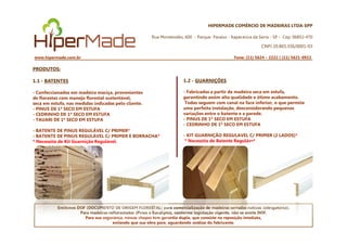 HIPERMADE COMÉRCIO DE MADEIRAS LTDA-EPP
Rua Montevidéu, 600 - Parque Paraíso - Itapecerica da Serra - SP - Cep: 06852-470
CNPJ 20.865.356/0001-03
www.hipermade.com.br Fone: (11) 5624 – 2222 | (11) 5621-0922
PRODUTOS:
1.1 - BATENTES
- Confeccionados em madeira maciça, provenientes
de florestas com manejo florestal sustentável,
seca em estufa, nas medidas indicadas pelo cliente.
- PINUS DE 1ª SECO EM ESTUFA
- CEDRINHO DE 1ª SECO EM ESTUFA
- TAUARI DE 1ª SECO EM ESTUFA
1.2 - GUARNIÇÕES
- Fabricadas a partir de madeira seca em estufa,
garantindo assim alta qualidade e ótimo acabamento.
Todas seguem com canal na face inferior, o que permite
uma perfeita instalação, desconsiderando pequenas
variações entre o batente e a parede.
- PINUS DE 1ª SECO EM ESTUFA
- CEDRINHO DE 1ª SECO EM ESTUFA
Emitimos DOF (DOCUMENTO DE ORIGEM FLORESTAL) para comercialização de madeiras serradas nativas (obrigatório).
Para madeiras reflorestadas (Pinus e Eucalipto), conforme legislação vigente, não se emite DOF.
Para sua segurança, nossas chapas tem garantia dupla, que consiste na reposição imediata,
evitando que sua obra pare, aguardando análise do fabricante.
- BATENTE DE PINUS REGULÁVEL C/ PRIMER*
- BATENTE DE PINUS REGULÁVEL C/ PRIMER E BORRACHA*
* Necessita de Kit Guarnição Regulável.
- CEDRINHO DE 1ª SECO EM ESTUFA
- KIT GUARNIÇÃO REGULAVEL C/ PRIMER (2 LADOS)*
* Necessita de Batente Regulável.
 