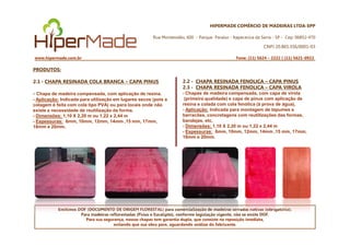 HIPERMADE COMÉRCIO DE MADEIRAS LTDA-EPP
Rua Montevidéu, 600 - Parque Paraíso - Itapecerica da Serra - SP - Cep: 06852-470
CNPJ 20.865.356/0001-03
www.hipermade.com.br Fone: (11) 5624 – 2222 | (11) 5621-0922
PRODUTOS:
2.1 - CHAPA RESINADA COLA BRANCA – CAPA PINUS
- Chapa de madeira compensada, com aplicação de resina.
- Aplicação: Indicada para utilização em lugares secos (pois a
colagem é feita com cola tipo PVA) ou para locais onde não
existe a necessidade de reutilização da forma.
- Dimensões: 1,10 X 2,20 m ou 1,22 x 2,44 m
- Espessuras: 6mm, 10mm, 12mm, 14mm ,15 mm, 17mm,
2.2 - CHAPA RESINADA FENOLICA – CAPA PINUS
2.3 - CHAPA RESINADA FENOLICA – CAPA VIROLA
- Chapas de madeira compensada, com capa de virola
(primeira qualidade) e capa de pinus com aplicação de
resina e colada com cola fenólica (à prova de água),
- Aplicação: Indicada para montagem de tapumes e
barracões, concretagens com reutilizações das formas,
bandejas, etc.
- Dimensões: 1,10 X 2,20 m ou 1,22 x 2,44 m
Emitimos DOF (DOCUMENTO DE ORIGEM FLORESTAL) para comercialização de madeiras serradas nativas (obrigatório).
Para madeiras reflorestadas (Pinus e Eucalipto), conforme legislação vigente, não se emite DOF.
Para sua segurança, nossas chapas tem garantia dupla, que consiste na reposição imediata,
evitando que sua obra pare, aguardando análise do fabricante.
- Espessuras: 6mm, 10mm, 12mm, 14mm ,15 mm, 17mm,
18mm e 20mm. - Dimensões: 1,10 X 2,20 m ou 1,22 x 2,44 m
- Espessuras: 6mm, 10mm, 12mm, 14mm ,15 mm, 17mm,
18mm e 20mm.
 