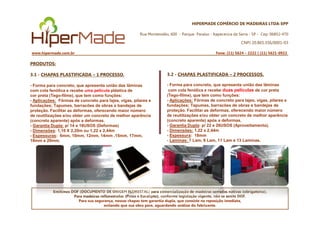 HIPERMADE COMÉRCIO DE MADEIRAS LTDA-EPP
Rua Montevidéu, 600 - Parque Paraíso - Itapecerica da Serra - SP - Cep: 06852-470
CNPJ 20.865.356/0001-03
www.hipermade.com.br Fone: (11) 5624 – 2222 | (11) 5621-0922
PRODUTOS:
3.1 - CHAPAS PLASTIFICADA – 1 PROCESSO.
- Forma para concreto, que apresenta união das lâminas
com cola fenólica e recebe uma película plástica de
cor preta (Tego-filme), que tem como funções:
- Aplicações: Fôrmas de concreto para lajes, vigas, pilares e
fundações; Tapumes, barracões de obras e bandejas de
proteção. Facilitar as deformas, oferecendo maior número
3.2 - CHAPAS PLASTIFICADA – 2 PROCESSOS.
- Forma para concreto, que apresenta união das lâminas
com cola fenólica e recebe duas películas de cor preta
(Tego-filme), que tem como funções:
- Aplicações: Fôrmas de concreto para lajes, vigas, pilares e
fundações; Tapumes, barracões de obras e bandejas de
proteção. Facilitar as deformas, oferecendo maior número
de reutilizações e/ou obter um concreto de melhor aparência
Emitimos DOF (DOCUMENTO DE ORIGEM FLORESTAL) para comercialização de madeiras serradas nativas (obrigatório).
Para madeiras reflorestadas (Pinus e Eucalipto), conforme legislação vigente, não se emite DOF.
Para sua segurança, nossas chapas tem garantia dupla, que consiste na reposição imediata,
evitando que sua obra pare, aguardando análise do fabricante.
de reutilizações e/ou obter um concreto de melhor aparência
(concreto aparente) após a deformas.
- Garantia Dupla: p/ 14 e 18USOS (Deformas)
- Dimensões: 1,10 X 2,20m ou 1,22 x 2,44m
- Espessuras: 6mm, 10mm, 12mm, 14mm ,15mm, 17mm,
18mm e 20mm.
de reutilizações e/ou obter um concreto de melhor aparência
(concreto aparente) após a deformas.
- Garantia Dupla: p/ 22 e 26USOS (Aproveitamento).
- Dimensões: 1,22 x 2,44m
- Espessura: 18mm
- Laminas: 7 Lam, 9 Lam, 11 Lam e 13 Laminas.
 