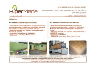 HIPERMADE COMÉRCIO DE MADEIRAS LTDA-EPP
Rua Montevidéu, 600 - Parque Paraíso - Itapecerica da Serra - SP - Cep: 06852-470
CNPJ 20.865.356/0001-03
www.hipermade.com.br Fone: (11) 5624 – 2222 | (11) 5621-0922
PRODUTOS:
4.1 - CHAPAS COMPENSADO OSB TAPUME:
- Forma feita de material reflorestado, composta por lamelas
cruzadas, prensadas e coladas com fola fenólica. Apresenta
alta resistência a intempéries, resistindo ao tempo.
- Aplicações: Indicada para Tapumes, barracões de obras e
bandejas de proteção .
- Dimensões: 1,22 X 2,20 m ou 1,22 x 2,44 m
4.2 - CHAPAS COMPENSADO OSB CANTEIRO:
- Forma feita de material reflorestado, composta por
lamelas cruzadas, prensadas e coladas com fola fenólica.
Apresenta alta resistência a intempéries, resistindo ao
tempo.
- Aplicações: Indicada para Tapumes, barracões de obras e
bandejas de proteção .
- Dimensões: 1,22 x 2,44 m
Emitimos DOF (DOCUMENTO DE ORIGEM FLORESTAL) para comercialização de madeiras serradas nativas (obrigatório).
Para madeiras reflorestadas (Pinus e Eucalipto), conforme legislação vigente, não se emite DOF.
Para sua segurança, nossas chapas tem garantia dupla, que consiste na reposição imediata,
evitando que sua obra pare, aguardando análise do fabricante.
- Espessuras: 8 mm, 10 mm, 12 mm, 14mm e. - Dimensões: 1,22 x 2,44 m
- Espessuras: 8mm, 10mm, 12mm ,15mm e 18 mm.
 
