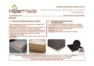 HIPERMADE COMÉRCIO DE MADEIRAS LTDA-EPP
Rua Montevidéu, 600 - Parque Paraíso - Itapecerica da Serra - SP - Cep: 06852-470
CNPJ 20.865.356/0001-03
www.hipermade.com.br Fone: (11) 5624 – 2222 | (11) 5621-0922
PRODUTOS:
5.1 - CHAPAS DE COMPENSADO NAVAL E VIROLA:
- Compensado Moveleiro com capa de Virola e colagem MR
Branca e WBP Fenólica Naval
- Aplicações: Aplicado sobre a superfície de pisos, desde que
não esteja em contato direto com o solo, produção de
estrutura de móveis, divisórias, painéis, peças de artesanato e
brinquedos, todos destinados a ambientes internos e livres de
umidade. Exceto o Naval que é resistente à umidade.
5.2 - CHAPAS DE COMPENSADO NAVAL
ANTIDERRAPANTE:
- Compensado Naval Plastificado produzido com colagem
a prova d’água e uma das faces com textura anti-derrapante.
- Aplicações: Palcos, assoalhos para containers, passarelas,
andaimes, guarda-corpo e pisos em geral.
- Dimensões: 1,22 x 2,44
- Espessura:: 23mm, demais espessura á consultar.
Emitimos DOF (DOCUMENTO DE ORIGEM FLORESTAL) para comercialização de madeiras serradas nativas (obrigatório).
Para madeiras reflorestadas (Pinus e Eucalipto), conforme legislação vigente, não se emite DOF.
Para sua segurança, nossas chapas tem garantia dupla, que consiste na reposição imediata,
evitando que sua obra pare, aguardando análise do fabricante.
umidade. Exceto o Naval que é resistente à umidade.
- Dimensões: 1,60 x 2,20m
- Espessuras: 4mm, 6mm, 10mm, 12mm, 15mm, 18mm, 20mm,
23mm, 25mm.
 