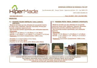 HIPERMADE COMÉRCIO DE MADEIRAS LTDA-EPP
Rua Montevidéu, 600 - Parque Paraíso - Itapecerica da Serra - SP - Cep: 06852-470
CNPJ 20.865.356/0001-03
www.hipermade.com.br Fone: (11) 5624 – 2222 | (11) 5621-0922
PRODUTOS:
7.1 - MADEIRA TAUARI VERMELHO: TABUA, SARRAFO,
PONTALETE.
- Madeiras serradas que são utilizadas em sua grande maioria
em obras como: Gabaritos, Tapumes, barracões, formas para
concreto, andaimes, balancins e etc.
- São fornecidas também aparelhadas, para utilizações especiais.
- Dimensões:
- Tábuas: 1’ x 12’ (30cm) | 1’ x 10’ (25cm) | 1’ x 8’ (20cm)
- Sarrafo: 1’ x 6’ (15cm) | 1’ x 4’ (10cm) | 1’ x 3’ (7cm) | 1’ x 2’ (5 cm)
7.2 - MADEIRA MISTA: TABUA, SARRAFO E PONTALETE.
- Madeiras serradas que são utilizadas em sua grande
maioria em obras como: Gabaritos, Tapumes, barracões,
formas para concreto, andaimes, balancins e etc.
- São fornecidas também aparelhadas, para utilizações
especiais.
- Dimensões:
- Tábuas: 1’ x 12’ (30cm) | 1’ x 10’ (25cm) | 1’ x 8’ (20cm)
Emitimos DOF (DOCUMENTO DE ORIGEM FLORESTAL) para comercialização de madeiras serradas nativas (obrigatório).
Para madeiras reflorestadas (Pinus e Eucalipto), conforme legislação vigente, não se emite DOF.
Para sua segurança, nossas chapas tem garantia dupla, que consiste na reposição imediata,
evitando que sua obra pare, aguardando análise do fabricante.
- Sarrafo: 1’ x 6’ (15cm) | 1’ x 4’ (10cm) | 1’ x 3’ (7cm) | 1’ x 2’ (5 cm)
- Espessura: 2,2 à 2,5cm | Comprimentos: 3,00m à cima.
- Pontalete: 3’ x 3’ (6,5 x 6,5cm e 7,5 x 7,5cm)
- Pontalete: 4’ x 4’ (10 x 10cm)
- Prancha: 2’x 12’ (3,5 x 30cm) | (3,8 x 30cm) | (4,5 x 30cm)
- Tábuas: 1’ x 12’ (30cm) | 1’ x 10’ (25cm) | 1’ x 8’ (20cm)
- Sarrafo: 1’ x 6’ (15cm) | 1’ x 4’ (10cm) | 1’ x 3’ (7cm) e
1’ x 2’ (5 cm)
- Espessura: 2,2 à 2,5cm | Comprimento: 3,00m à cima.
 