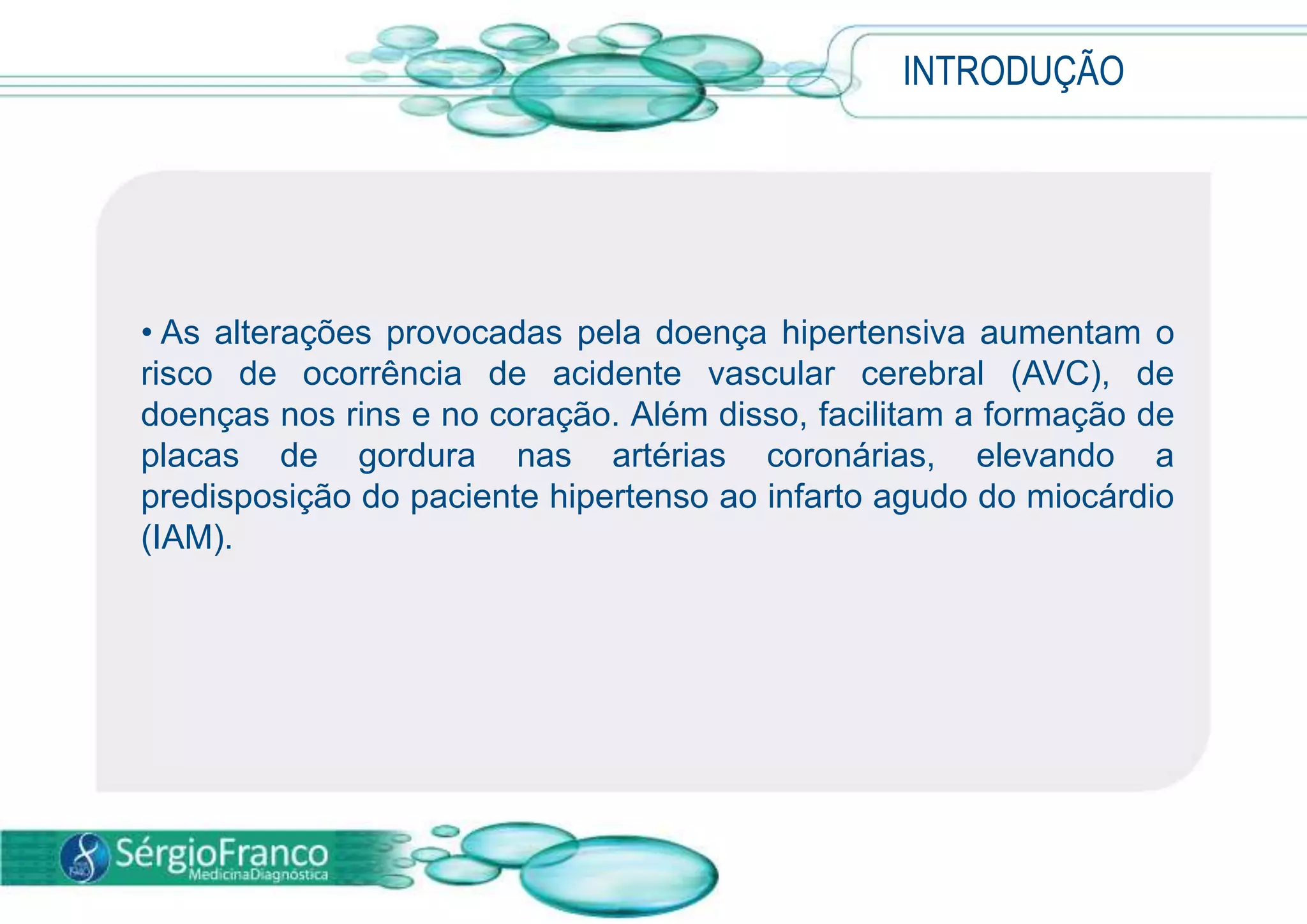  A pressão alta está relacionada com a quantidade de sangue que o coração bombeia e a resistência das artérias ao fluxo sanguíneo.INTRODUÇÃO As alterações provocadas pela doença hipertensiva aumentam o risco de ocorrência de acidente vascular cerebral (AVC), de doenças nos rins e no coração. Além disso, facilitam a formação de placas de gordura nas artérias coronárias, elevando a predisposição do paciente hipertenso ao infarto agudo do miocárdio (IAM).CAUSA  A causa da HAS está relacionada com a perda progressiva da elasticidade da parede das artérias, dificultando a passagem do fluxo sanguíneo. 
